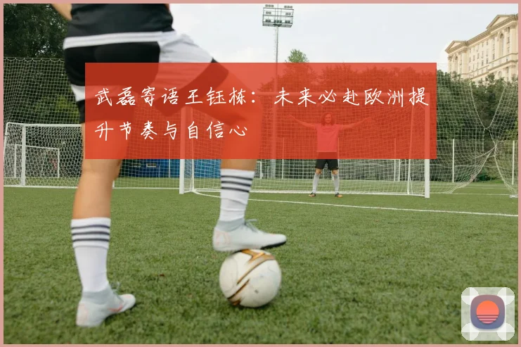 武磊寄语王钰栋：未来必赴欧洲提升节奏与自信心