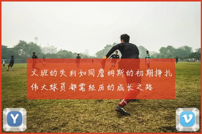 文班的失利如同詹姆斯的初期挣扎伟大球员都需经历的成长之路