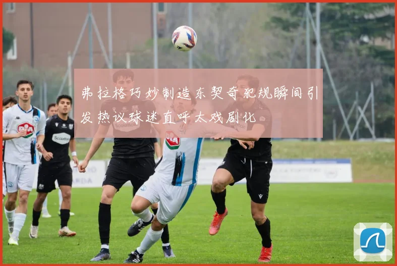 弗拉格巧妙制造东契奇犯规瞬间引发热议球迷直呼太戏剧化