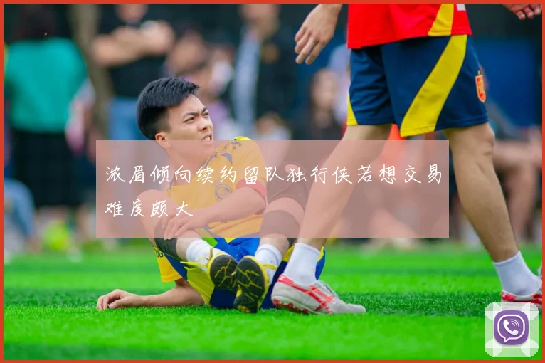 浓眉倾向续约留队独行侠若想交易难度颇大