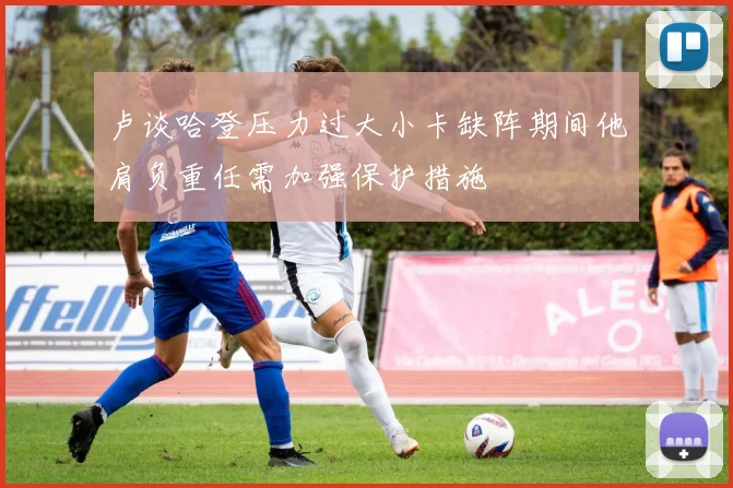 卢谈哈登压力过大小卡缺阵期间他肩负重任需加强保护措施