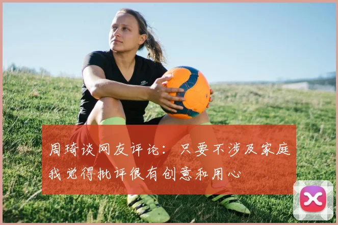 周琦谈网友评论：只要不涉及家庭我觉得批评很有创意和用心