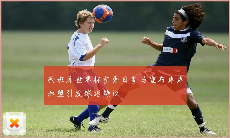 西班牙世界杯首秀日皇马宣布库库加盟引发球迷热议