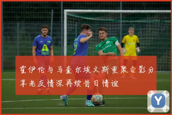 霍伊伦与马奎尔埃文斯重聚合影分享老友情深再续昔日情谊