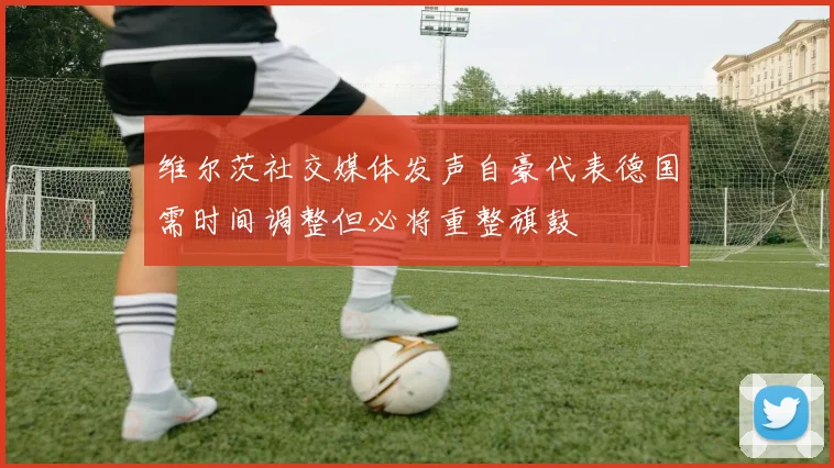 维尔茨社交媒体发声自豪代表德国需时间调整但必将重整旗鼓