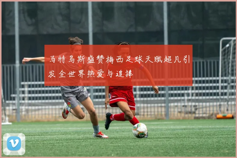 马特乌斯盛赞梅西足球天赋超凡引发全世界热爱与追捧