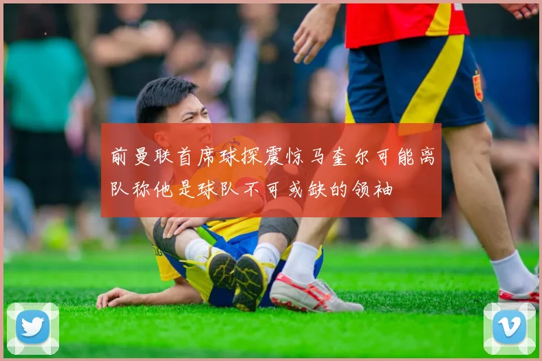 前曼联首席球探震惊马奎尔可能离队称他是球队不可或缺的领袖