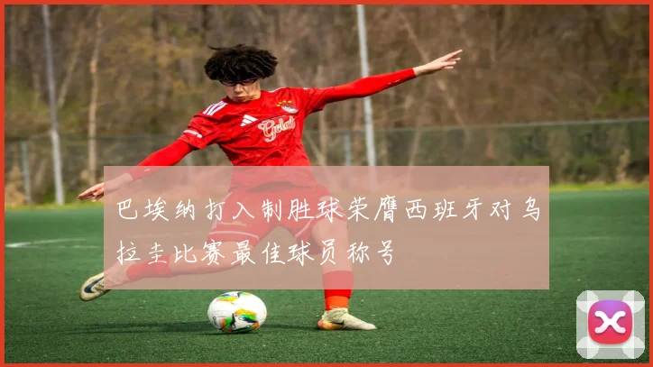 巴埃纳打入制胜球荣膺西班牙对乌拉圭比赛最佳球员称号