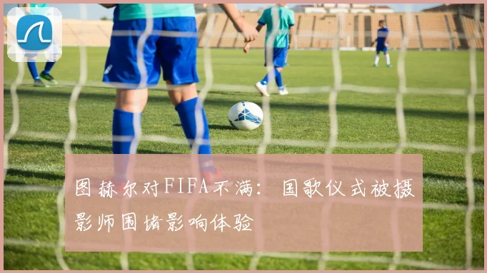 图赫尔对FIFA不满：国歌仪式被摄影师围堵影响体验