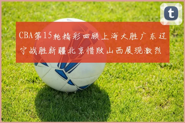 CBA第15轮精彩回顾上海大胜广东辽宁战胜新疆北京惜败山西展现激烈竞争