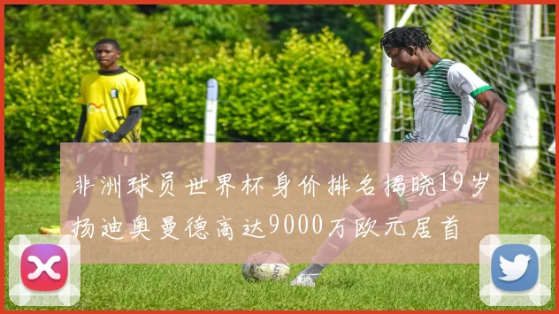 非洲球员世界杯身价排名揭晓19岁扬迪奥曼德高达9000万欧元居首