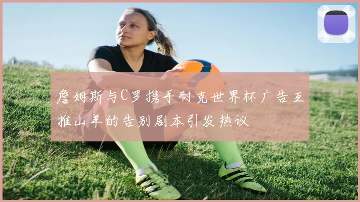 詹姆斯与C罗携手耐克世界杯广告互推山羊的告别剧本引发热议