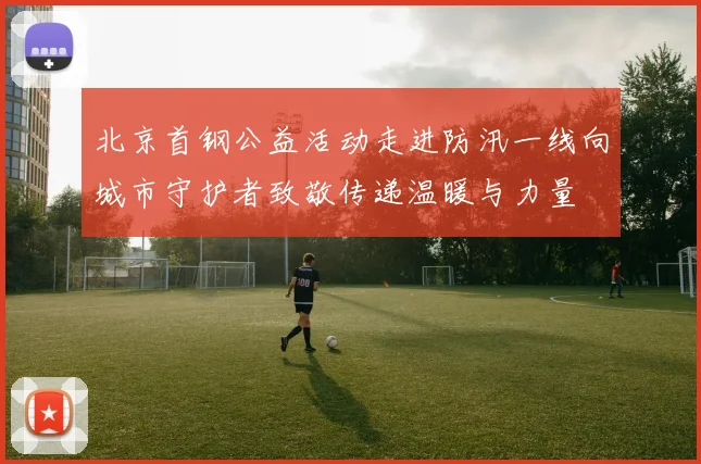 北京首钢公益活动走进防汛一线向城市守护者致敬传递温暖与力量