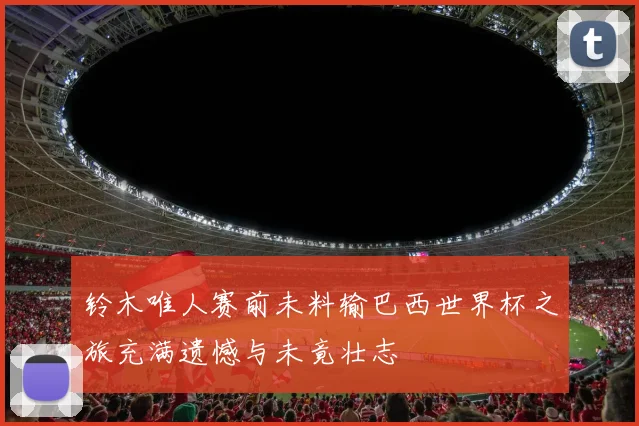 铃木唯人赛前未料输巴西世界杯之旅充满遗憾与未竟壮志