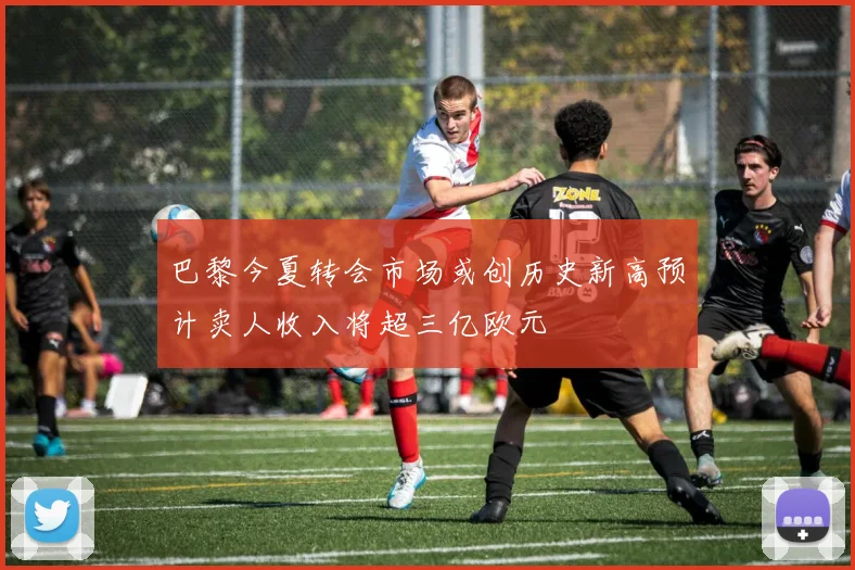 巴黎今夏转会市场或创历史新高预计卖人收入将超三亿欧元