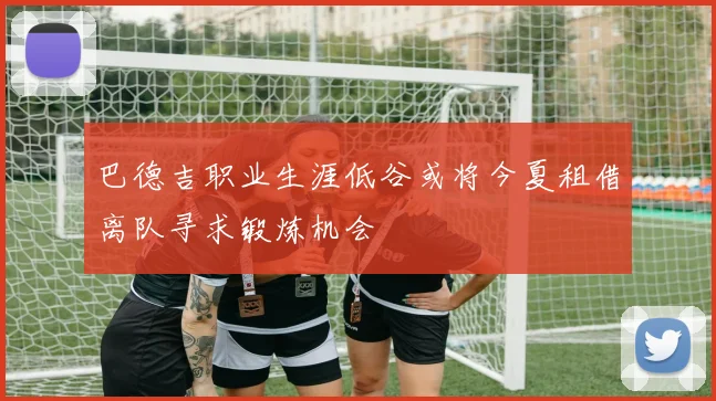 巴德吉职业生涯低谷或将今夏租借离队寻求锻炼机会