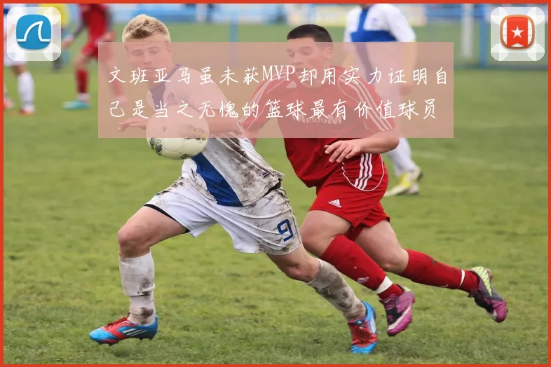文班亚马虽未获MVP却用实力证明自己是当之无愧的篮球最有价值球员
