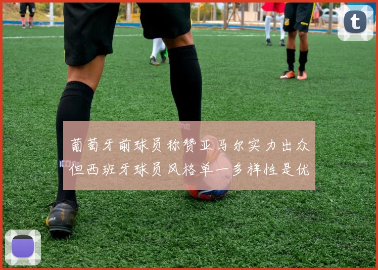 葡萄牙前球员称赞亚马尔实力出众但西班牙球员风格单一多样性是优势