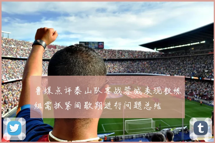 鲁媒点评泰山队客战蓉城表现教练组需抓紧间歇期进行问题总结