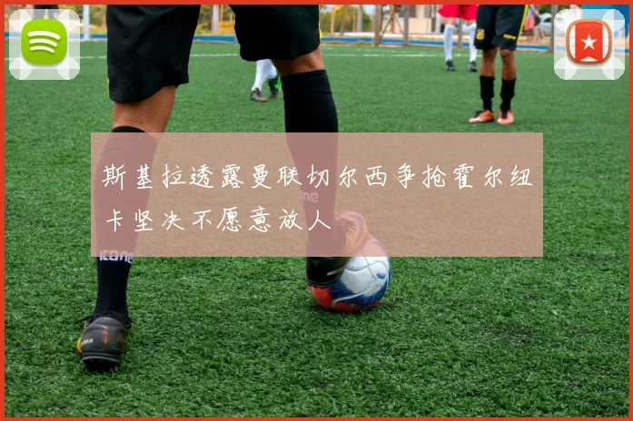 斯基拉透露曼联切尔西争抢霍尔纽卡坚决不愿意放人