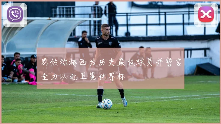 恩佐称梅西为历史最佳球员并誓言全力以赴卫冕世界杯