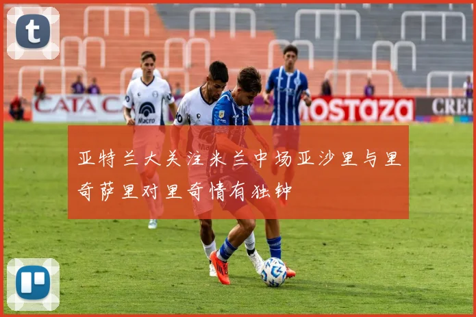 亚特兰大关注米兰中场亚沙里与里奇萨里对里奇情有独钟