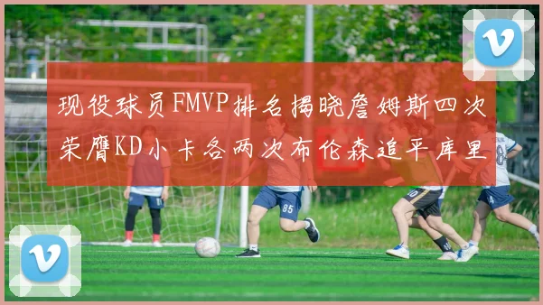 现役球员FMVP排名揭晓詹姆斯四次荣膺KD小卡各两次布伦森追平库里与约基奇